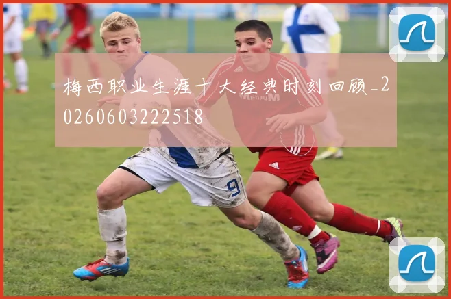 梅西职业生涯十大经典时刻回顾_20260603222518