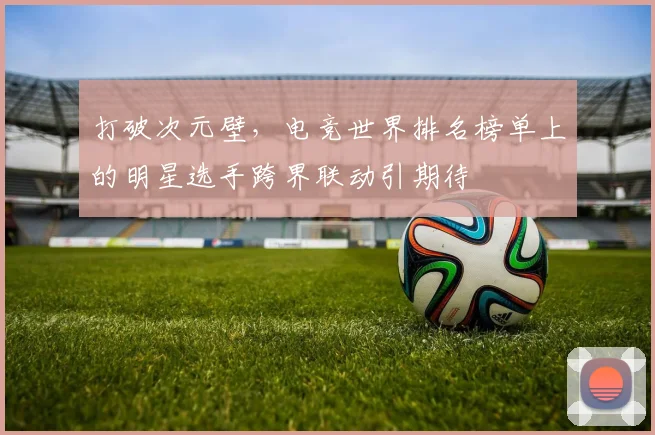 打破次元壁,电竞世界排名榜单上的明星选手跨界联动引期待