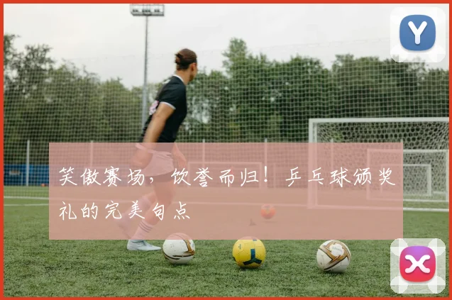 笑傲赛场,饮誉而归!乒乓球颁奖礼的完美句点