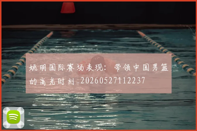 姚明国际赛场表现：带领中国男篮的高光时刻_20260527112237