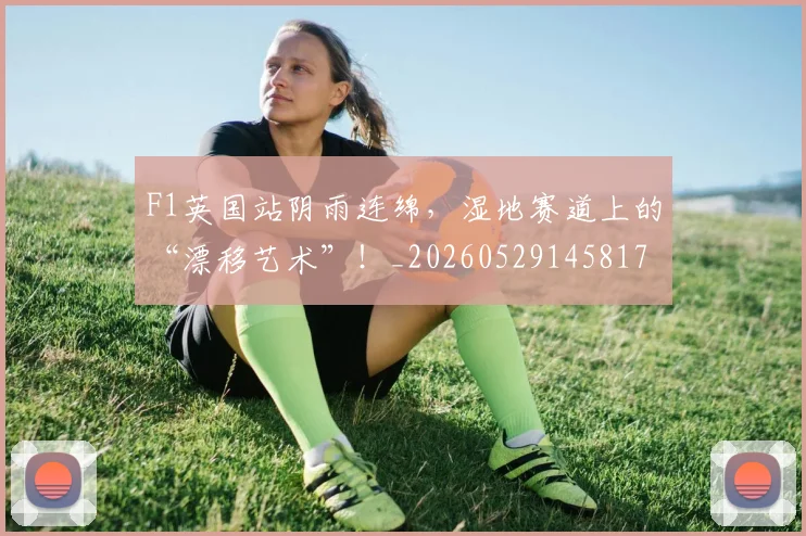 F1英国站阴雨连绵,湿地赛道上的“漂移艺术”!_20260529145817