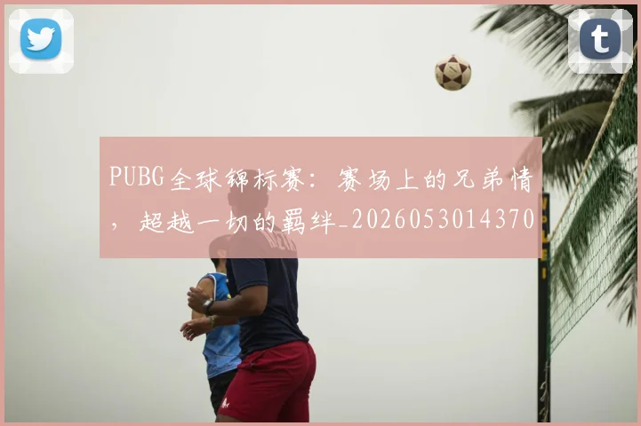 PUBG全球锦标赛:赛场上的兄弟情,超越一切的羁绊_20260530143709_20260703202624