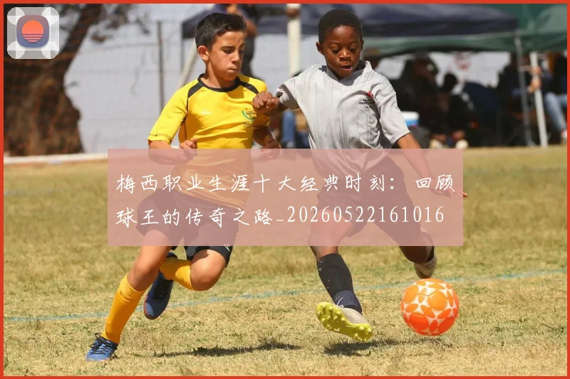 梅西职业生涯十大经典时刻：回顾球王的传奇之路_20260522161016