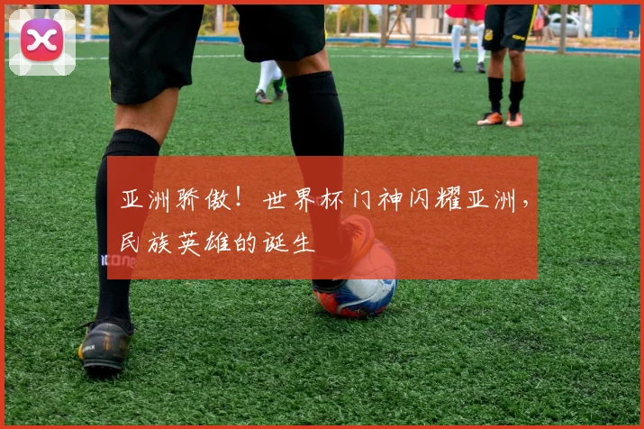 亚洲骄傲!世界杯门神闪耀亚洲,民族英雄的诞生
