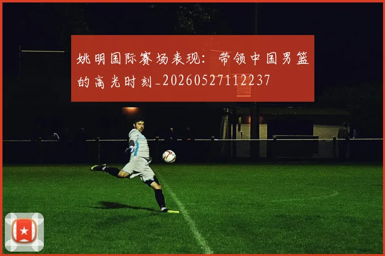 姚明国际赛场表现：带领中国男篮的高光时刻_20260527112237