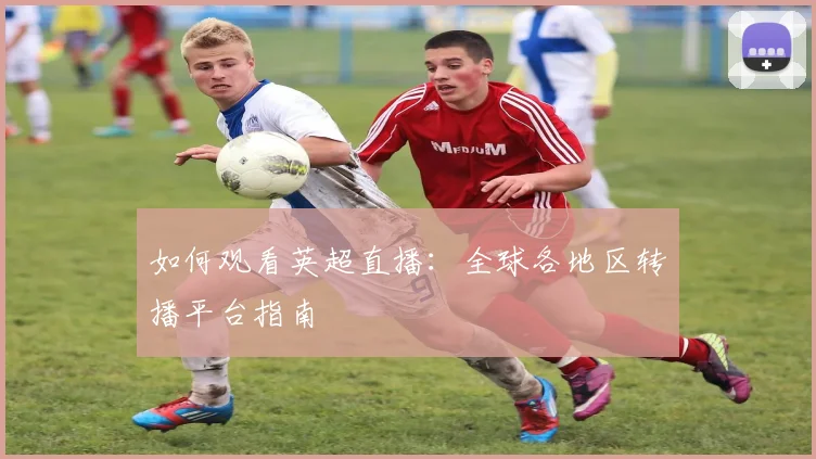 如何观看英超直播：全球各地区转播平台指南