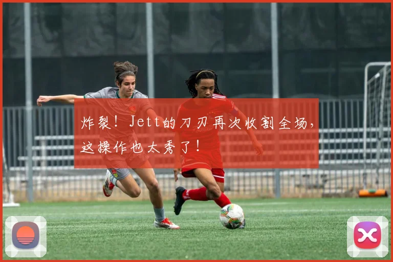 炸裂！Jett的刀刃再次收割全场，这操作也太秀了！