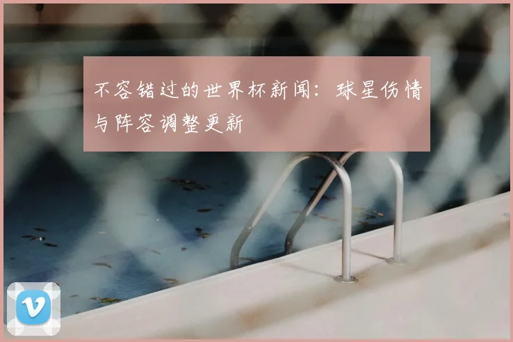 不容错过的世界杯新闻：球星伤情与阵容调整更新