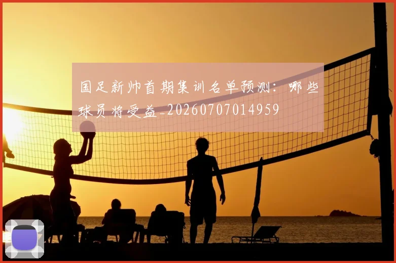 国足新帅首期集训名单预测:哪些球员将受益_20260707014959