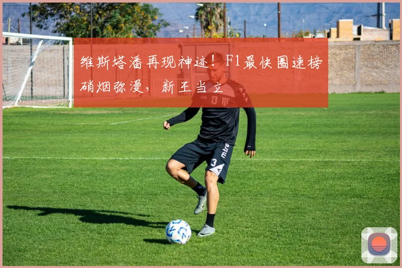 维斯塔潘再现神迹!F1最快圈速榜硝烟弥漫,新王当立