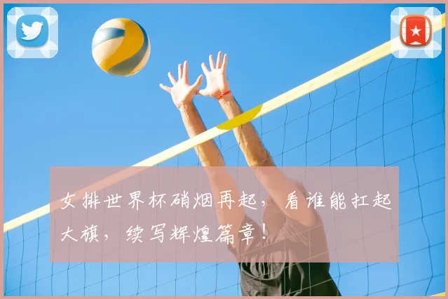 女排世界杯硝烟再起,看谁能扛起大旗,续写辉煌篇章!