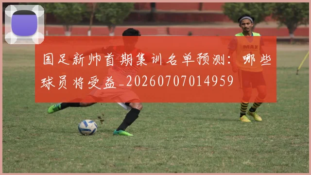 国足新帅首期集训名单预测：哪些球员将受益_20260707014959
