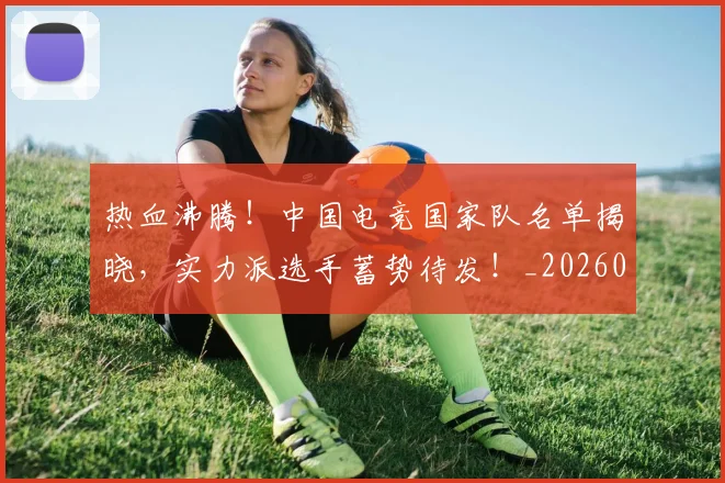 热血沸腾！中国电竞国家队名单揭晓，实力派选手蓄势待发！_20260606150009