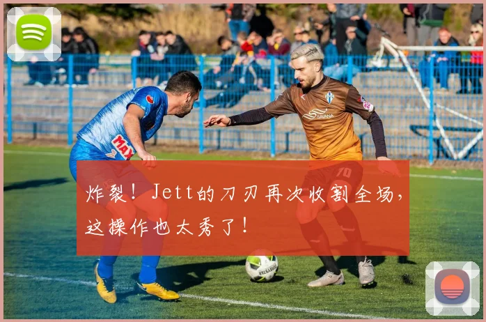 炸裂！Jett的刀刃再次收割全场，这操作也太秀了！