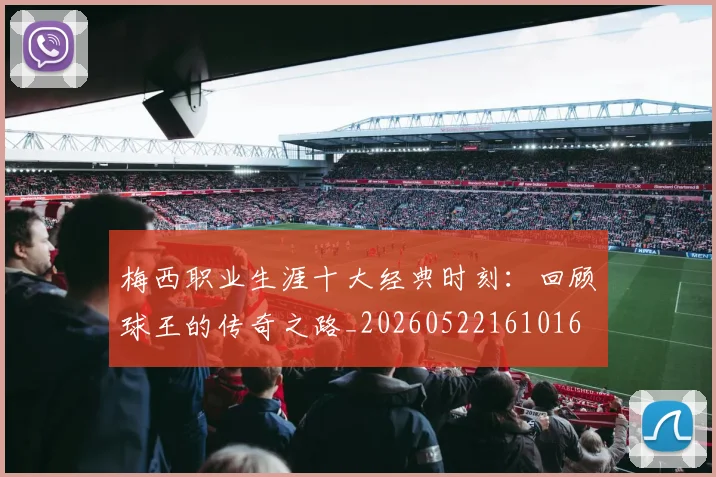 梅西职业生涯十大经典时刻：回顾球王的传奇之路_20260522161016